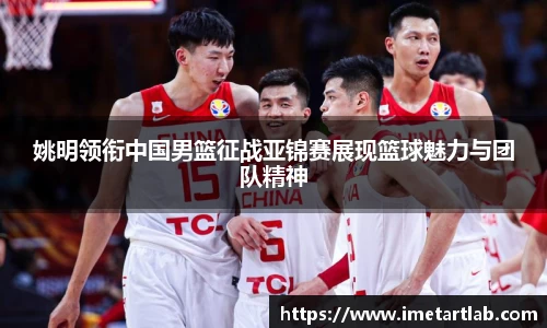 姚明领衔中国男篮征战亚锦赛展现篮球魅力与团队精神