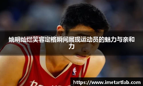 姚明灿烂笑容定格瞬间展现运动员的魅力与亲和力